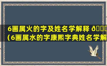 6画属火的字及姓名学解释 🐟 （6画属水的字康熙字典姓名学解释 🦁 ）